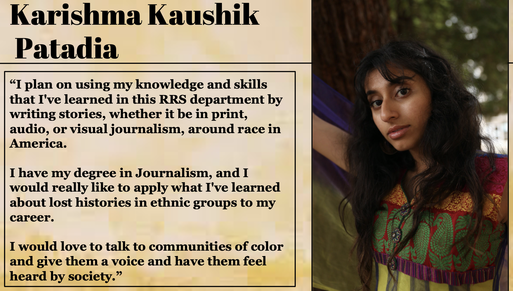 Karishama Kaushik Patadia plans on using her knowledge and skills that I've learned in this RRS department by writing stories, whether it be in print, audio, or visual journalism, around race in America.